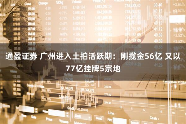 通盈证券 广州进入土拍活跃期：刚揽金56亿 又以77亿挂牌5宗地