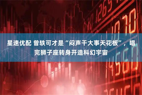 星速优配 曾轶可才是“闷声干大事天花板”，唱完狮子座转身开造科幻宇宙
