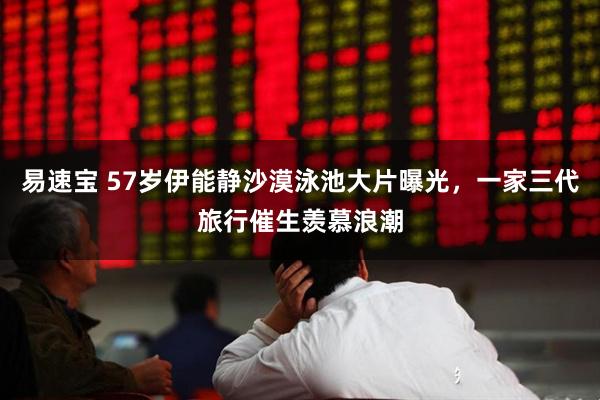 易速宝 57岁伊能静沙漠泳池大片曝光，一家三代旅行催生羡慕浪潮