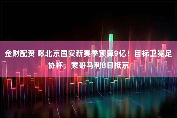 金财配资 曝北京国安新赛季预算9亿！目标卫冕足协杯，蒙哥马利8日抵京