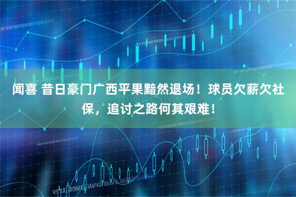 闻喜 昔日豪门广西平果黯然退场！球员欠薪欠社保，追讨之路何其艰难！