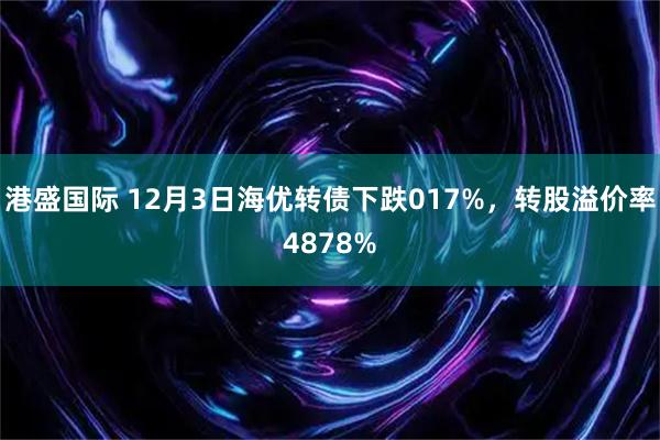 港盛国际 12月3日海优转债下跌017%，转股溢价率4878%