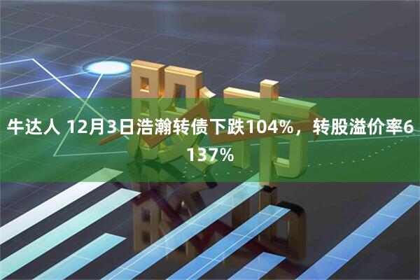 牛达人 12月3日浩瀚转债下跌104%，转股溢价率6137%