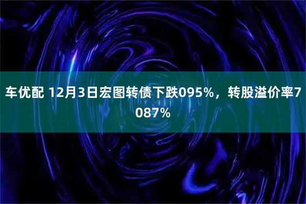 车优配 12月3日宏图转债下跌095%，转股溢价率7087%