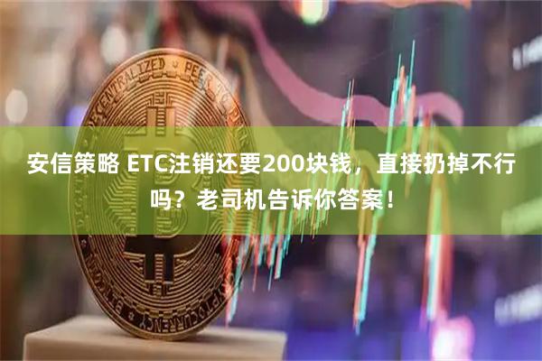 安信策略 ETC注销还要200块钱，直接扔掉不行吗？老司机告诉你答案！