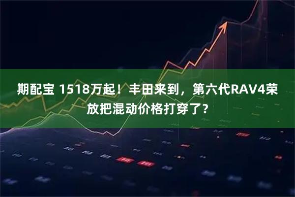 期配宝 1518万起！丰田来到，第六代RAV4荣放把混动价格打穿了？