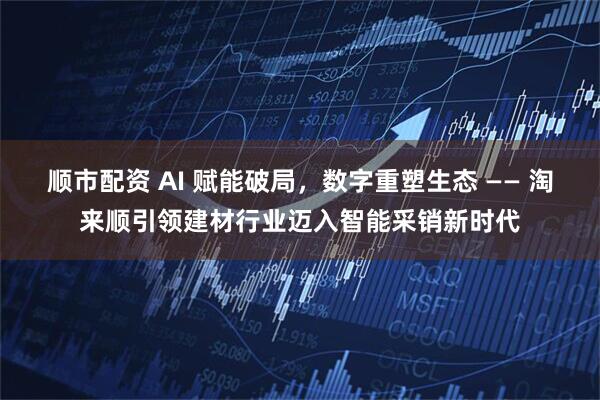 顺市配资 AI 赋能破局，数字重塑生态 —— 淘来顺引领建材行业迈入智能采销新时代