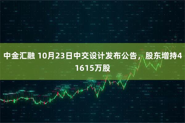 中金汇融 10月23日中交设计发布公告，股东增持41615万股