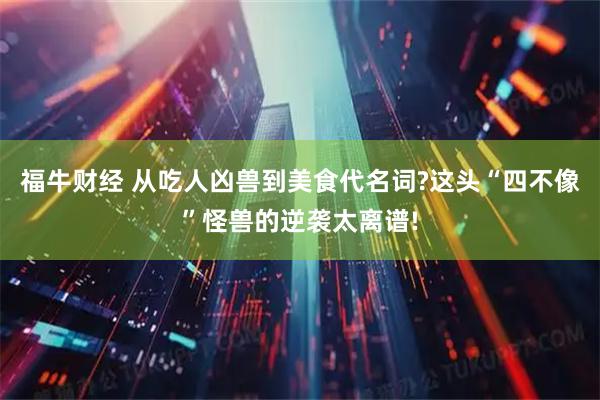 福牛财经 从吃人凶兽到美食代名词?这头“四不像”怪兽的逆袭太离谱!